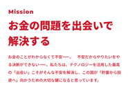 お金の問題はなんとなく分からなかったり不安だから先送りすることが多い。そしてネットで調べても結局どうして良いか分からない。お金の問題はプロとの出会いで解決する。テクノロジーを使った最適な出会いによってお金の問題を解決することがこの国には必要だと信じています。