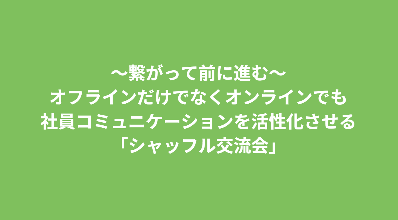 ～繋がって前に進む～オフラインだけでなくオンラインでも社員コミュニケーションを活性化させる「シャッフル交流会」
