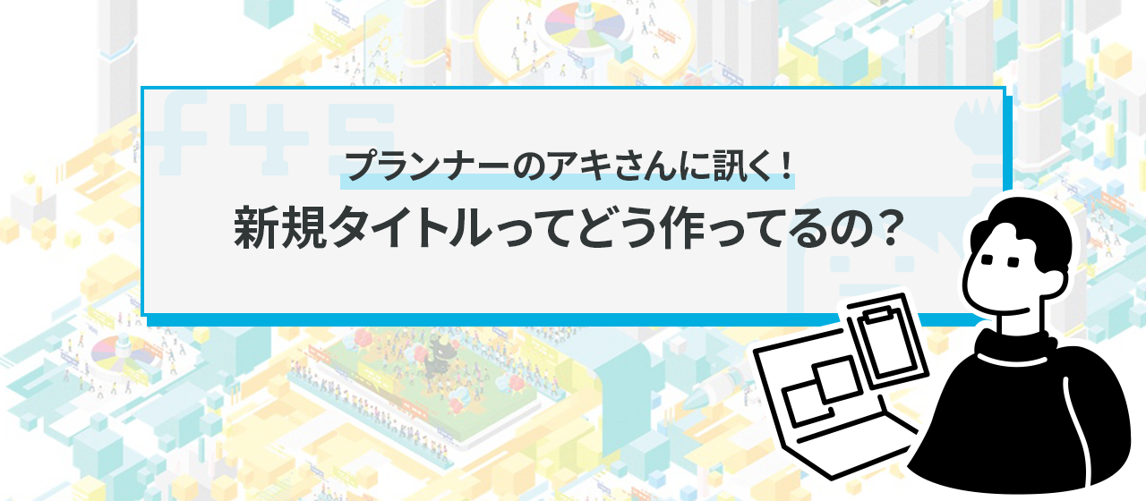 プランナーのアキさんに訊く！ 新規タイトルってどう作ってるの？
