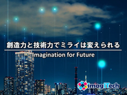 わたしたちは『創造力と技術力でミライは変えられる（Imagination for Future）』と確信しています。今の課題や問題点に着目し、解決のイメージを想像し、実現するための技術を持つことでミライを創造することが出来るはず。