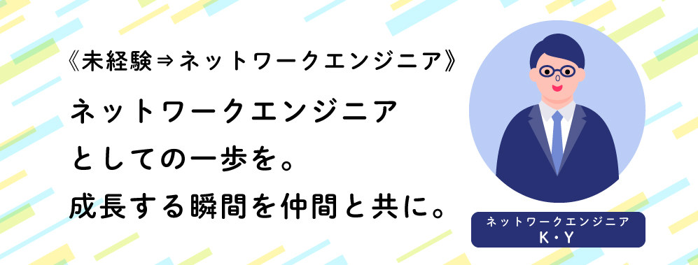 《未経験⇒ネットワークエンジニア》ネットワークエンジニアとしての一歩を。成長する瞬間を仲間と共に。（ネットワークエンジニアK・Y）