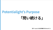 ポテンシャライトのPurpose(社会的意義のあるMission)は「問い続ける」です。変化が激しく正解のない時代において、重要なのは“答え”ではなく新しい“問い”を生み続ける姿勢です。「問い続ける」ことを通じて、国内外のHR課題を更新し続けていきます。
