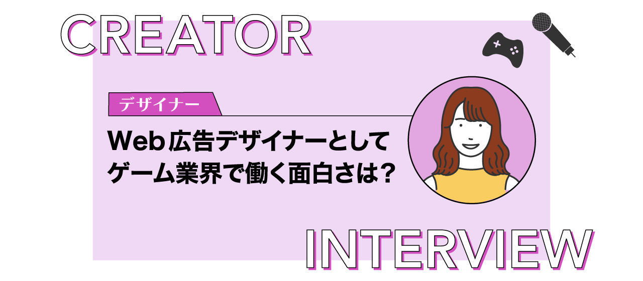 【クリエイターインタビュー】Web広告デザイナーとしてゲーム業界で働く面白さは？