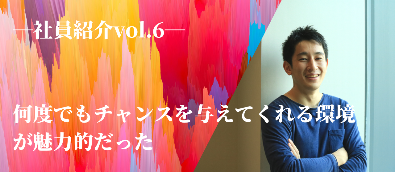 【社員紹介vol.6】何度でもチャンスを与えてくれる環境が魅力的だった