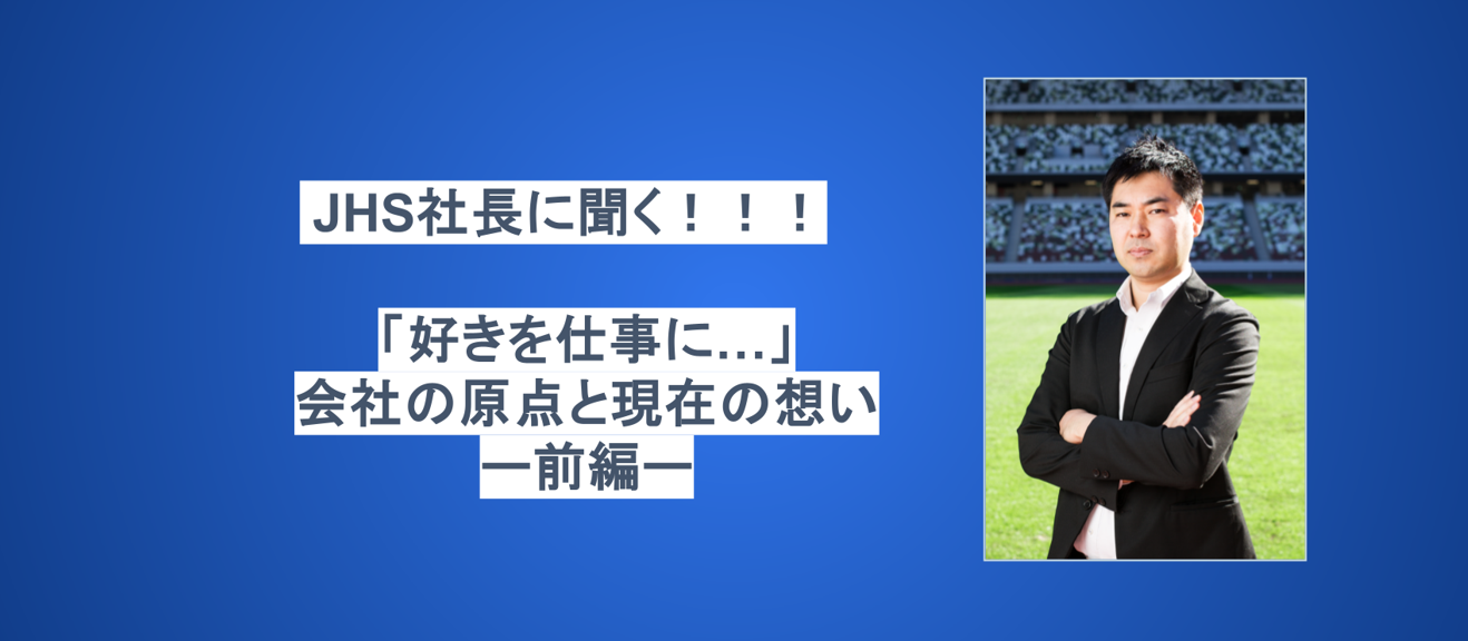 JHS社長に聞く！！！「好きを仕事に...」会社の原点と現在の想い　前編