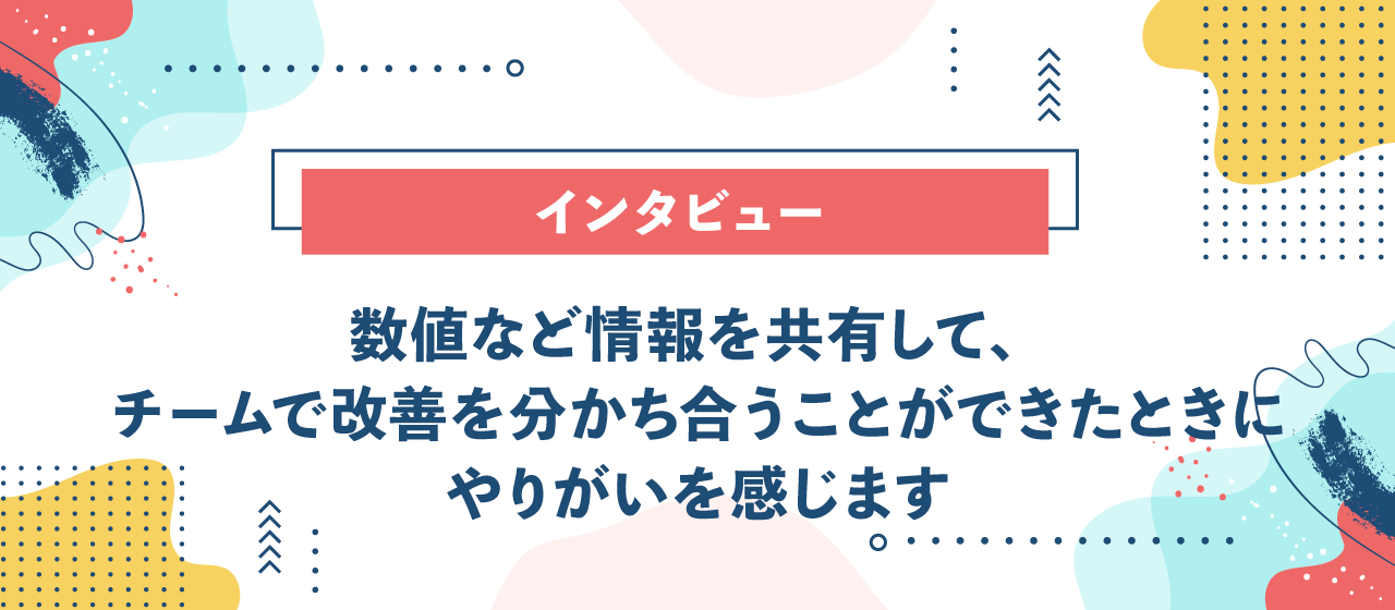 【インタビュー】数値など情報を共有して、チームで改善を分かち合うことができたときにやりがいを感じます