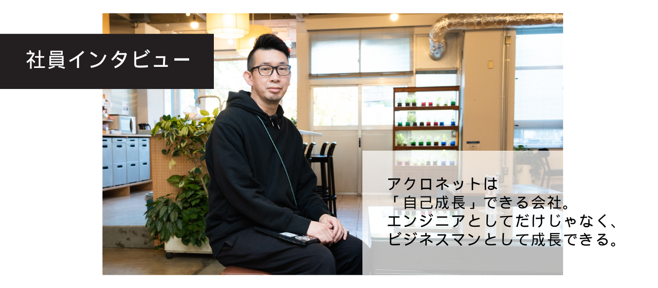 Interview04.「アクロネットは、エンジニアとしてだけでなく、ビジネスマンとしてキャリアアップできる会社。」長谷川さんにインタビューしました！