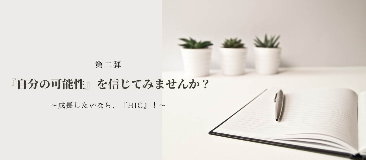 第2弾『自分の可能性』を信じてみませんか？　～ 成長したいなら、『HIC』! ～