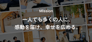 経営理念である「一人でも多くの人に、感動を届け、幸せを広める。」ことを実現するために、最初の創業事業として、世の中の働く人たち全体の幸福感や働きがい、企業の業績などを向上させる組織エンゲージメントの領域でTUNAGをはじめました。
