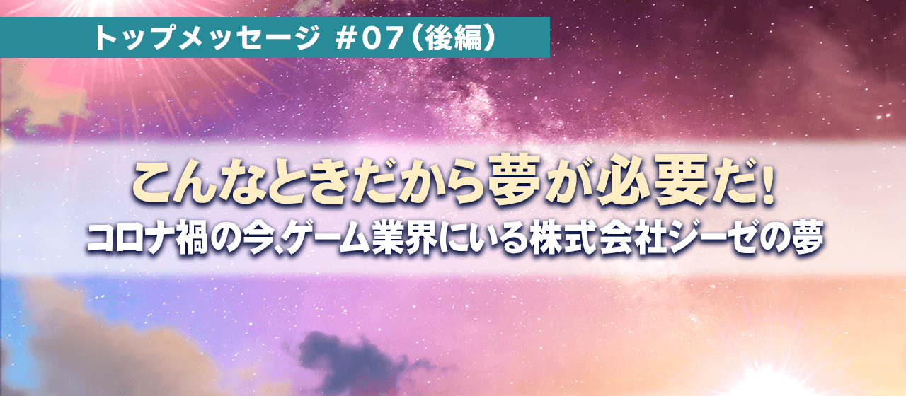 トップメッセージ#07『こんな時だから夢が必要だ！』;後編～コロナ禍の今、ゲーム業界にいる株式会社ジーゼの夢～