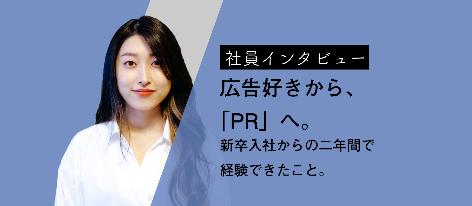 [社員インタビュー]広告好きから「PR」へ。新卒入社からの二年間で経験できたこと。