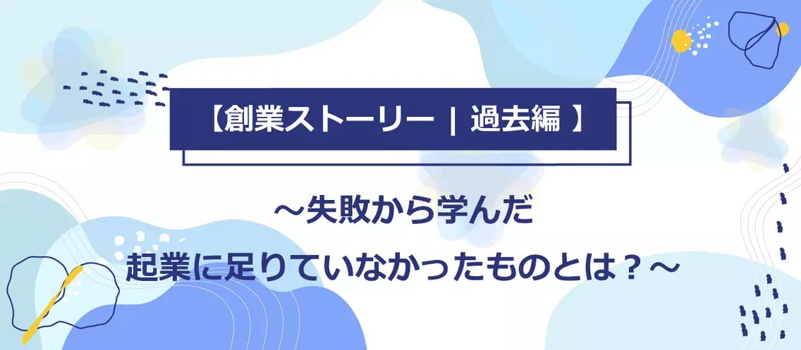 【創業ストーリー | 過去編】失敗から学んだ起業に足りていなかったものとは？