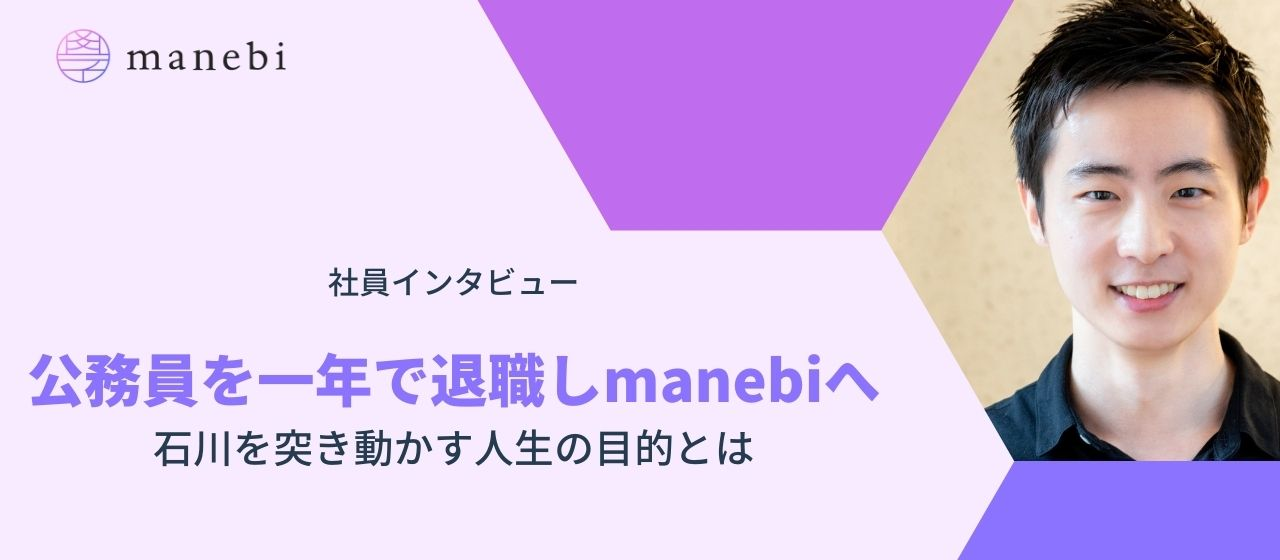 公務員を一年で退職しmanebiへ｜石川を突き動かす人生の目的とは