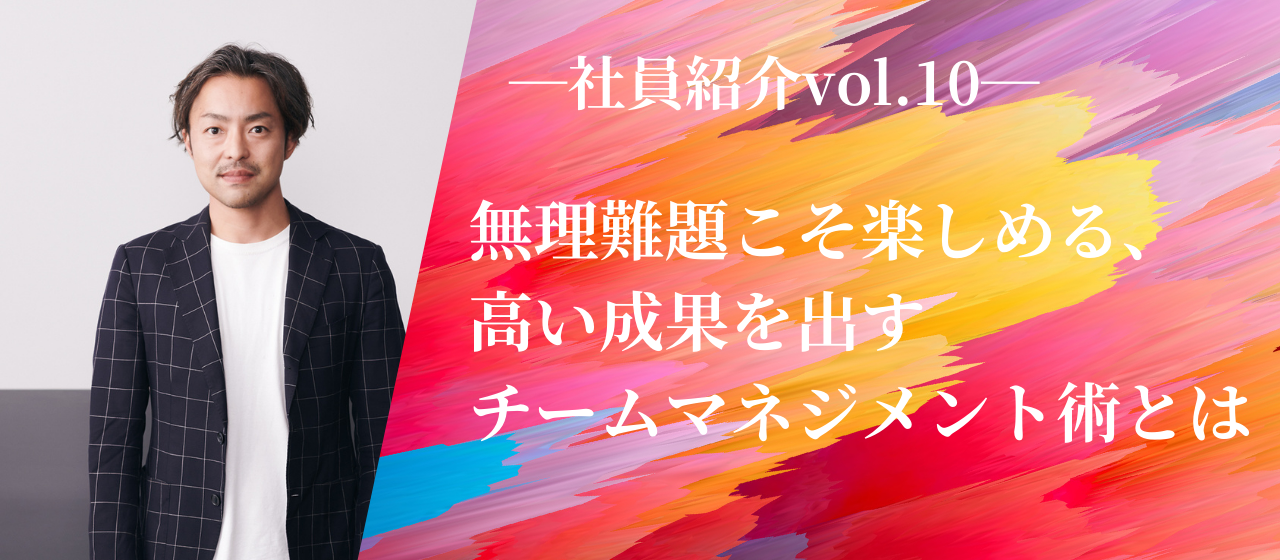 【社員紹介vol.10】無理難題こそ楽しめる、高い成果を出すチームマネジメント術とは