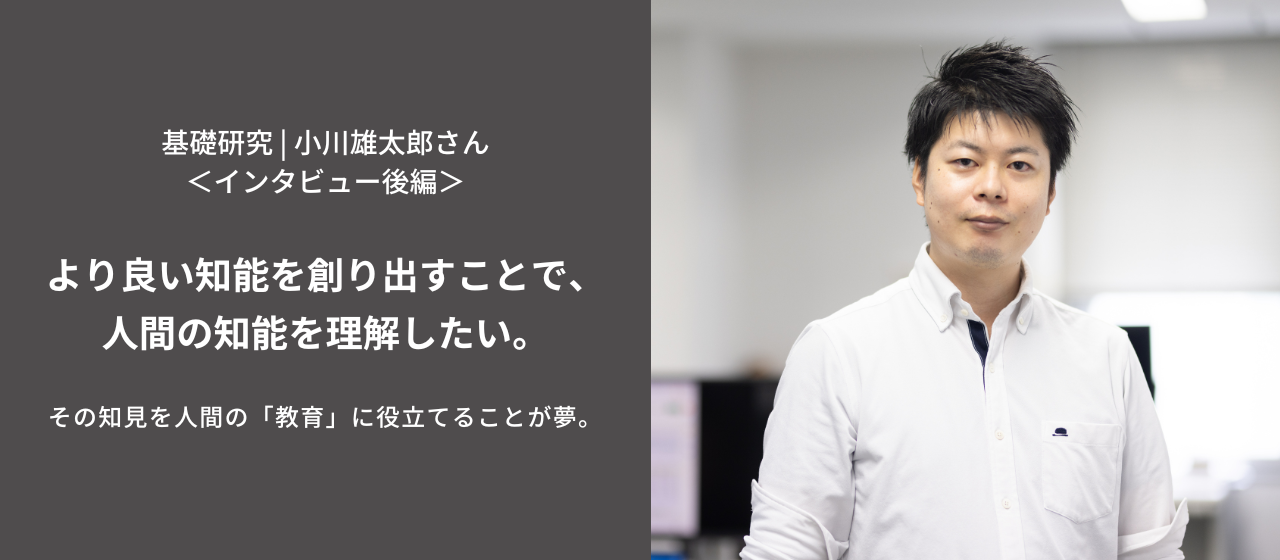 より良い知能を創り出すことで、人間の知能を理解したい。その知見を人間の「教育」に役立てることが夢。＜小川雄太郎さんインタビュー・後編＞