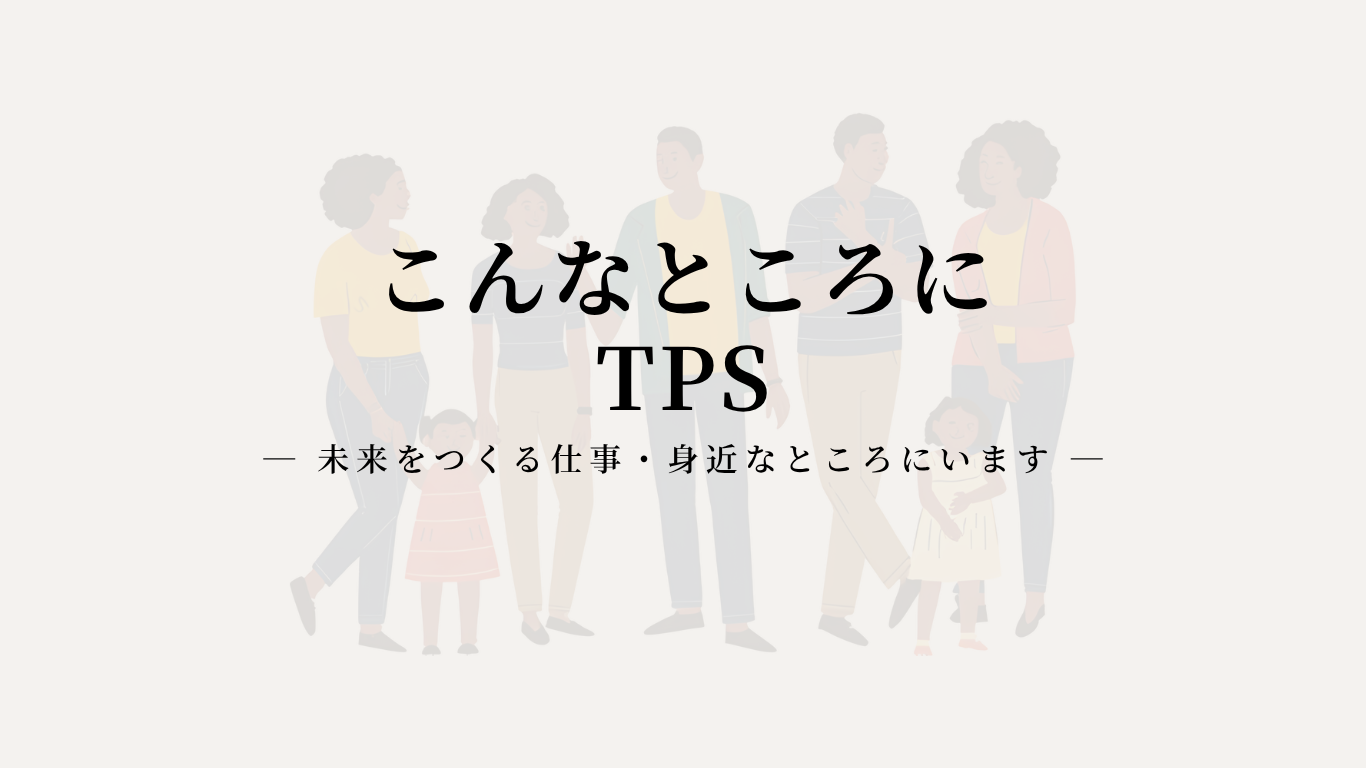 こんなところにTPS 　― 未来をつくる仕事・身近なところにいます ―