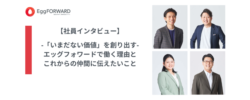 【社員インタビュー】‐「いまだない価値」を創り出す‐エッグフォワードで働く理由とこれからの仲間に伝えたいこと
