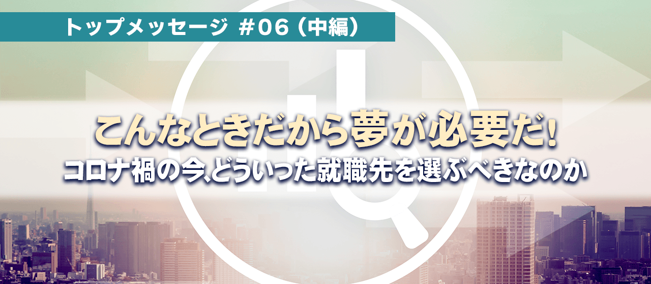 トップメッセージ#06『こんな時だから夢が必要だ！』;中編～コロナ禍の今、どういった就職先を選ぶべきなのか～