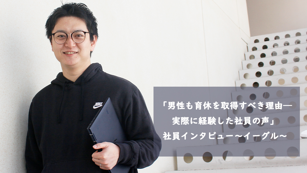 「男性も育休を取得すべき理由―実際に経験した社員の声」社員インタビュー～イーグル～