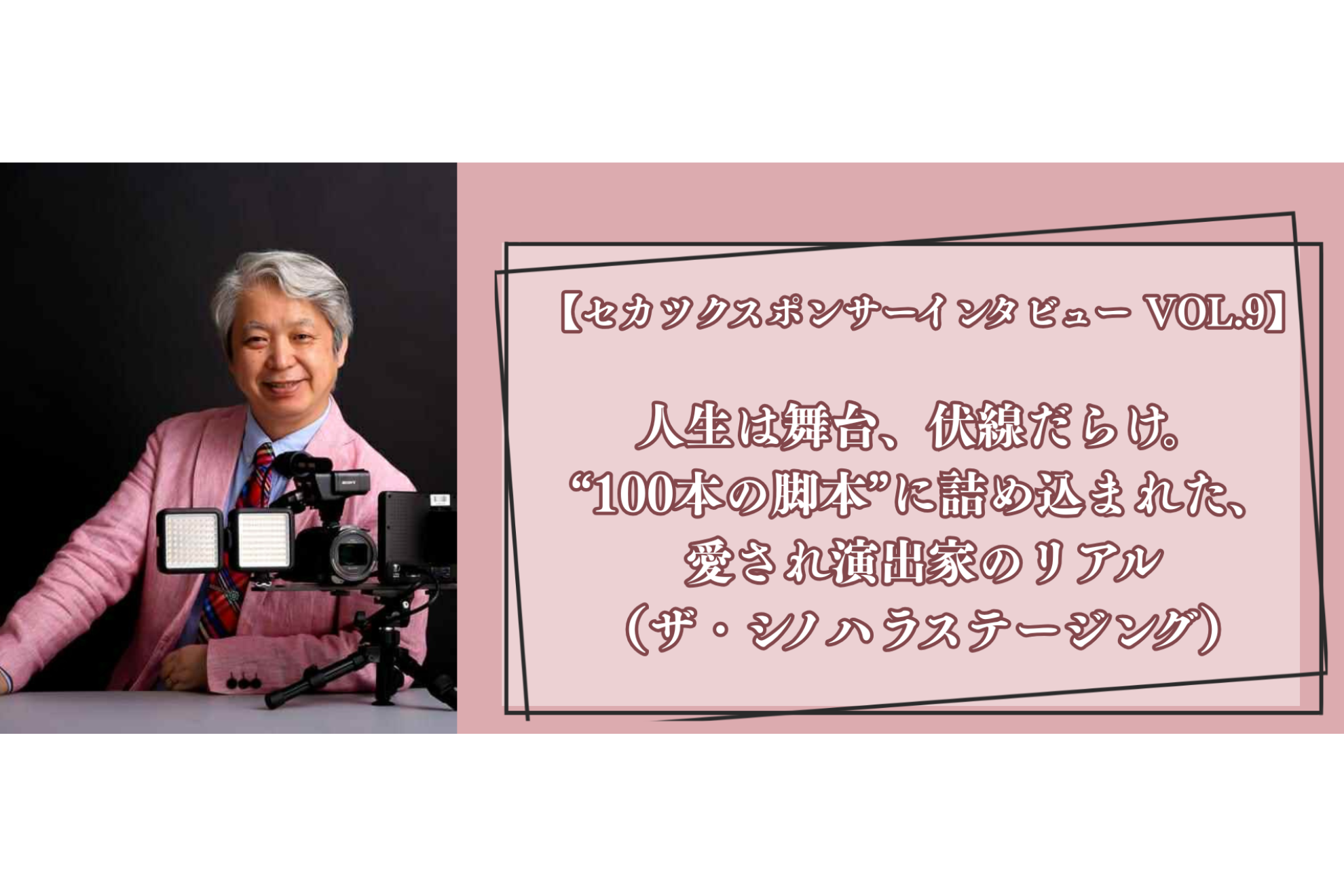 【セカツクスポンサーインタビュー VOL.9】人生は舞台、伏線だらけ。“100本の脚本”に詰め込まれた、愛され演出家のリアル（ザ・シノハラステージング）