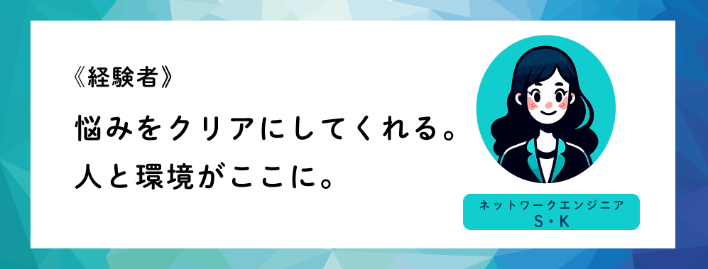 《経験者》悩みをクリアにしてくれる。人と環境がここに。（ネットワークエンジニアS・K）