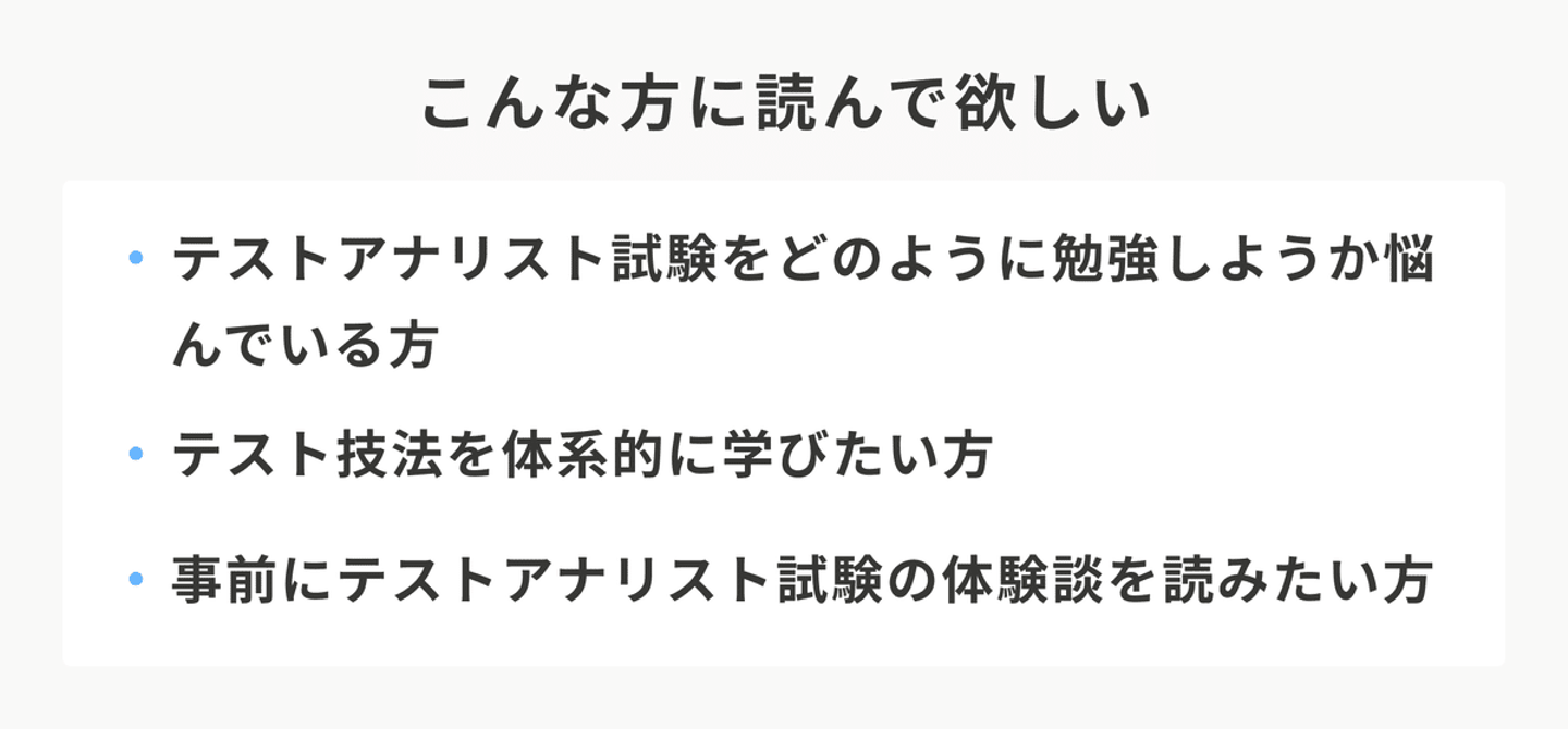 こんな方に読んで欲しい。テストアナリスト試験をどのように勉強しようか悩んでいる方。テスト技法を体系的に学びたい方。事前にテストアナリスト試験の体験談を読みたい方。