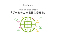 アカツキのミッションは、「ゲームの力で世界に幸せを」。 狭義の意味でのゲームではなく、広義の意味でのゲーム。会社の存在理由を突き詰めて考えると、事業活動を通して、社会をより幸せにしていくことだと考えます。そのプロセスの中で、私たち自身も毎日ワクワクし、人間として成長していくことで、幸せになっていくことが大切だと信じています。