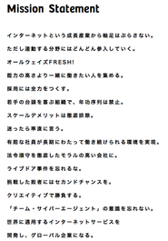 ミッションステートメント サイバーエージェントのビジョンである【21世紀を代表する会社】というゴールを、社員が共に目指すための 基本的なルールです。 このルールを守り、社員ひとりひとりが主体的に動いて、大きなゴールを目指します。