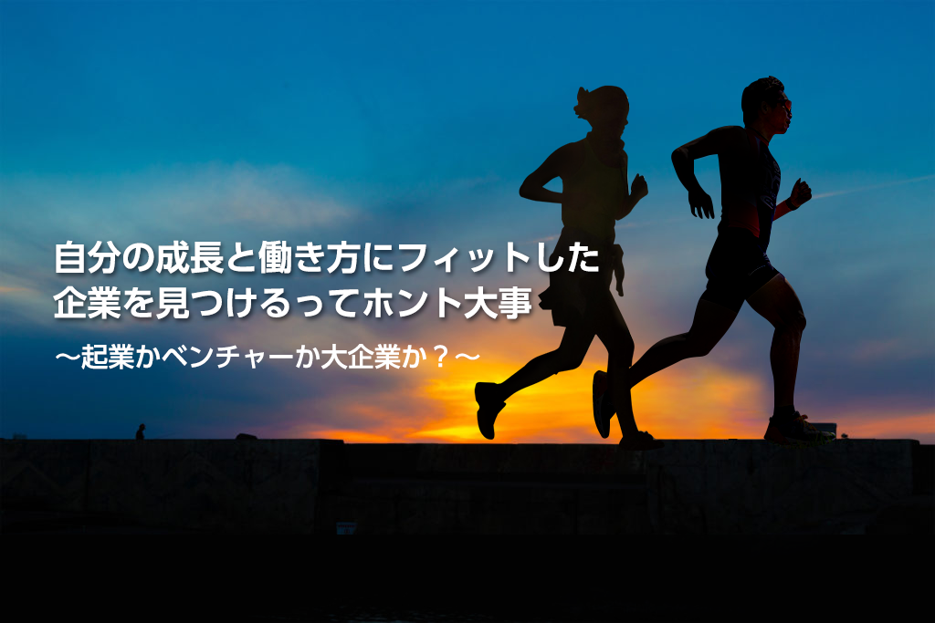 自分の成長と働き方にフィットした企業を見つけるってホント大事　　　　　　　　　　　　　～起業かベンチャーか大企業か？～