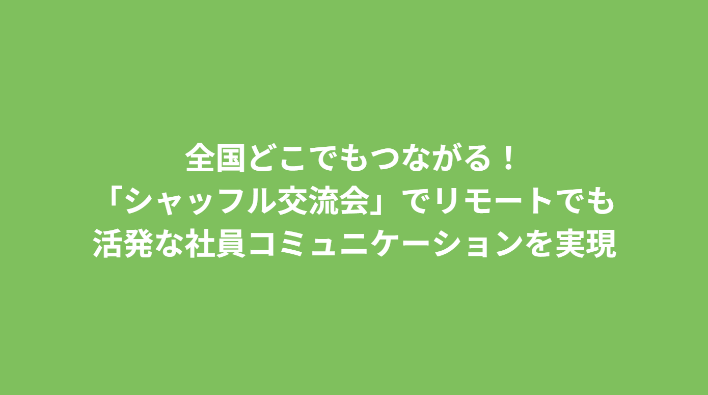 全国どこでもつながる！「シャッフル交流会」でリモートでも活発な社員コミュニケーションを実現