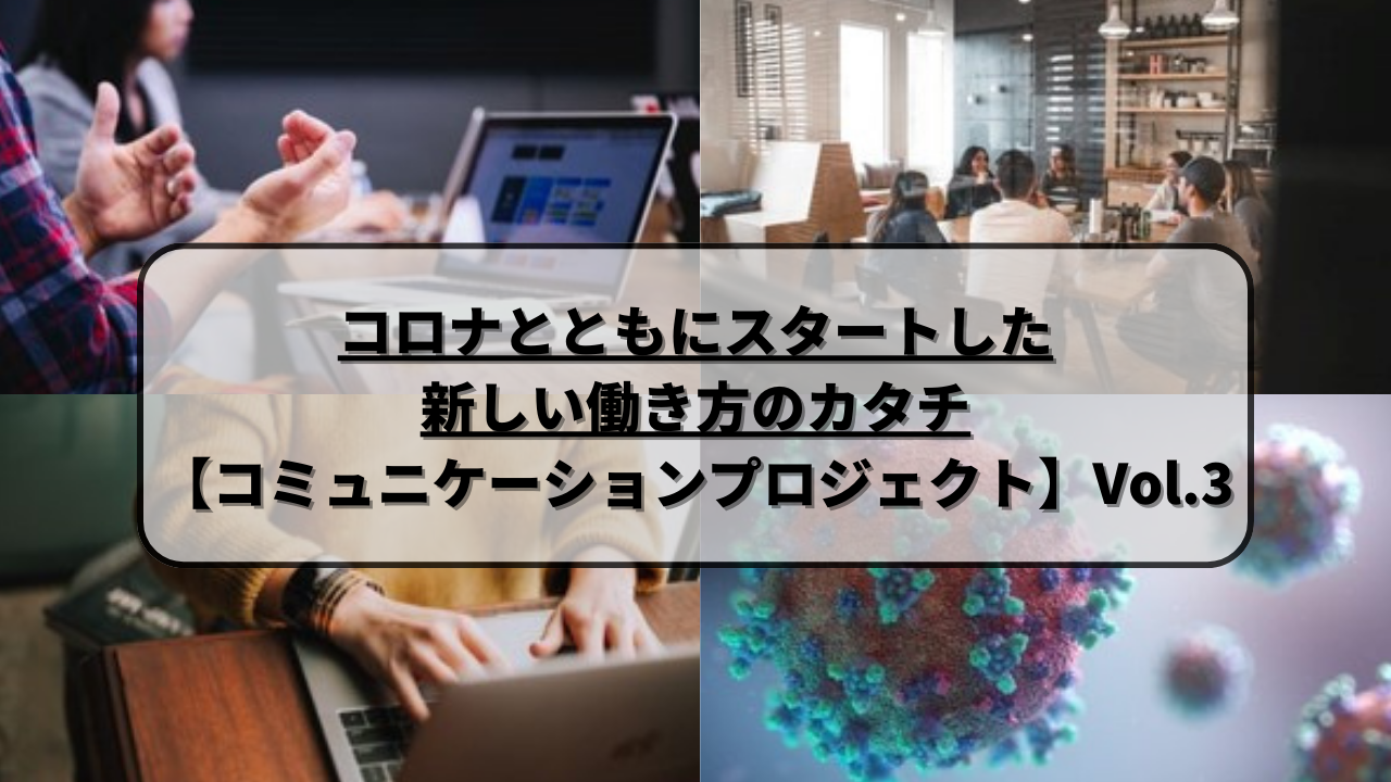 コロナとともにスタートした新しい働き方のカタチ【コミュニケーションプロジェクト】Vol.３