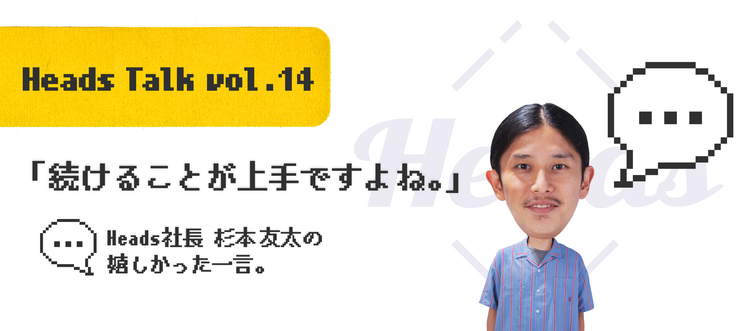 「続けることが上手ですよね。」Heads 代表取締役 杉本友太の嬉しかった一言。 - Heads Talk vol.14