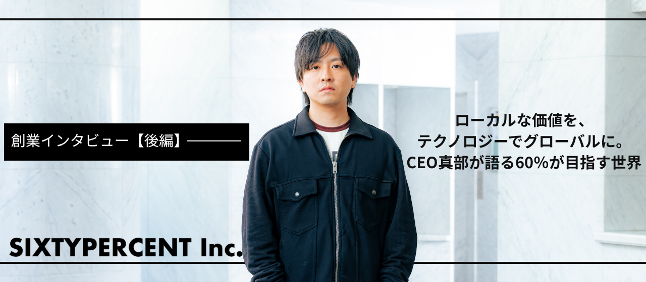 創業インタビュー【後編】ローカルな価値を、テクノロジーでグローバルに。CEO真部が語る60％が目指す世界について