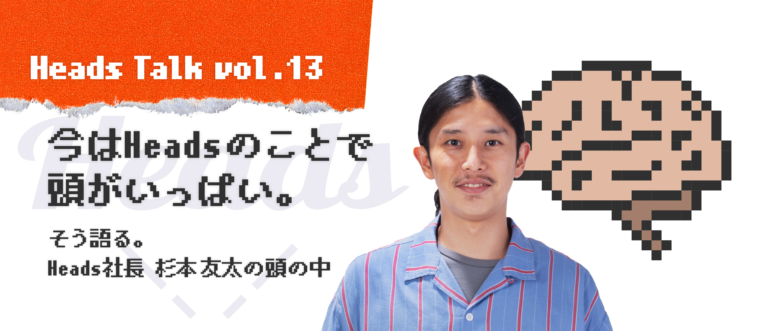 「今はHeadsのことで頭がいっぱい。」そう語る、Heads 代表取締役 杉本友太の頭の中。 - Heads Talk vol.13