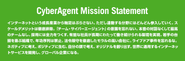 ミッションステートメント サイバーエージェントのビジョンである【21世紀を代表する会社】というゴールを、社員が共に目指すための 基本的なルールです。 このルールを守り、社員ひとりひとりが主体的に動いて、大きなゴールを目指します。