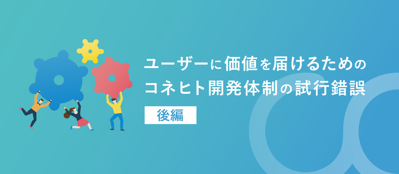 ユーザーに価値を届けるためのコネヒト開発体制の試行錯誤〜後編〜