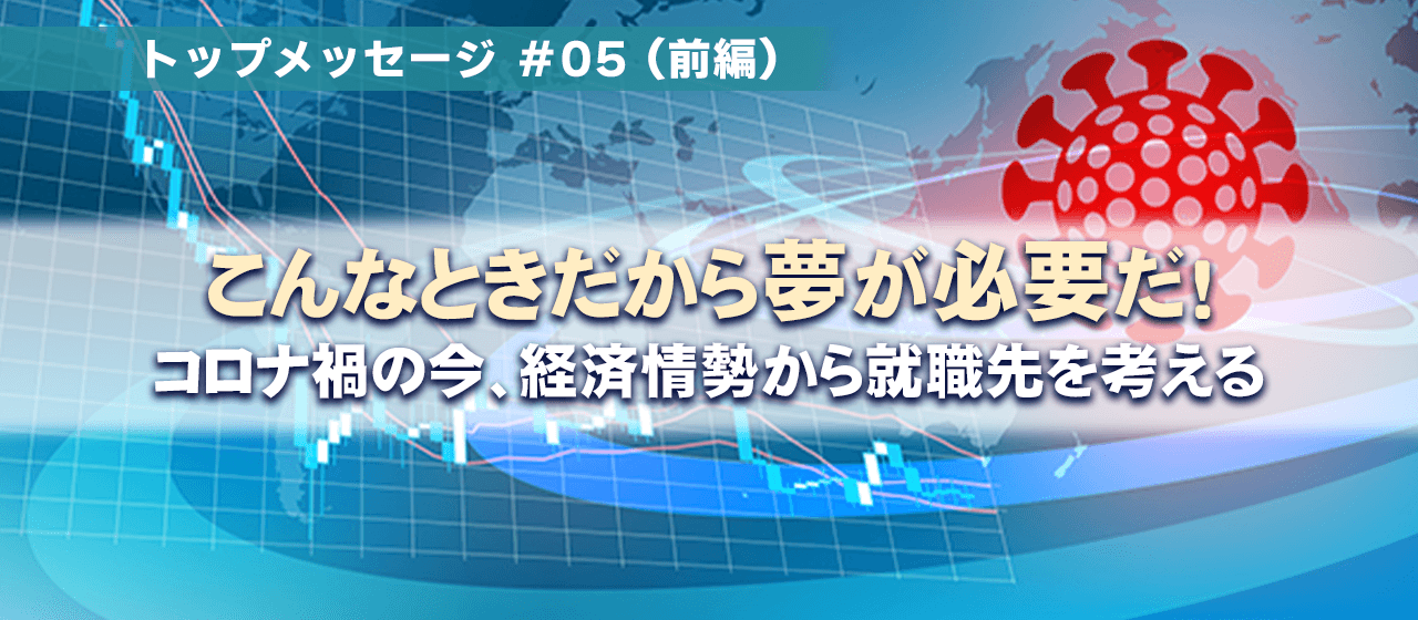トップメッセージ#05『こんな時だから夢が必要だ！』;前編～コロナ禍の今、経済情勢から就職先を考える～