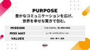 私たちは「豊かなコミュニケーションを広げ、世界を幸せな驚きで包む」ことを存在意義としています。 単に便利なITツールを提供するのではなく、我々のサービス上で ユーザーの皆さんにワクワクやドキドキ、幸せ、そして熱狂感などを感じてもらい これらを共有することで我々のプラットフォーム上で世界中の人々の心が繋がっていく、そんな暖かい世界を目指しています。