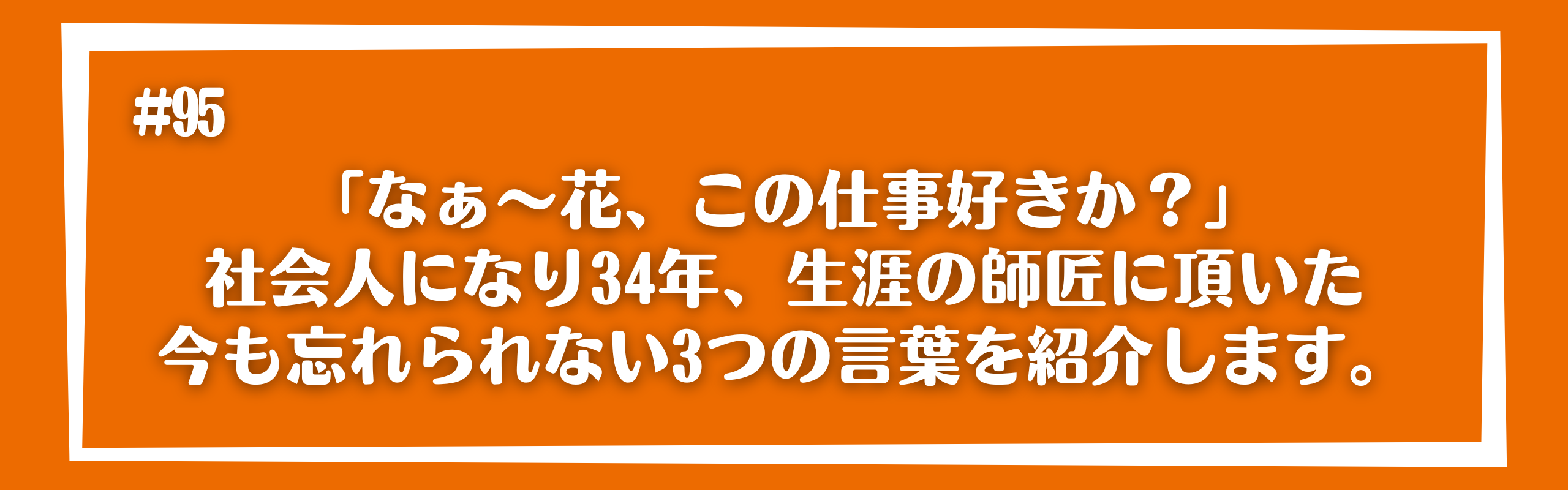 「なぁ～花、この仕事好きか？」社会人になり34年、生涯の師匠に頂いた今も忘れられない3つの言葉を紹介します。