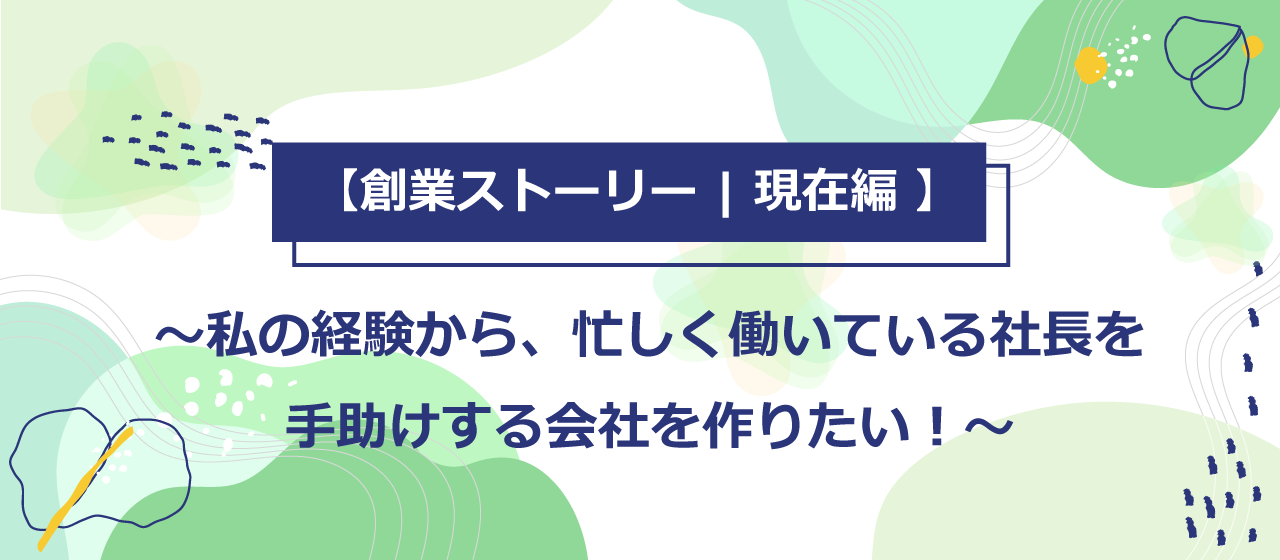 【創業ストーリー | 現在編 】私の経験から、忙しく働いている社長を手助けする会社を作りたい！